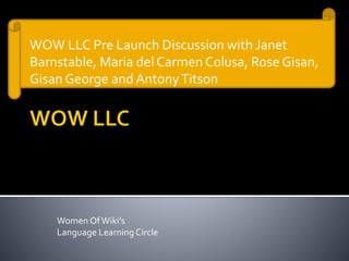 Women OfWiki’s
Language LearningCircle
WOW LLC Pre Launch Discussion with Janet
Barnstable, Maria del Carmen Colusa, Rose Gisan,
Gisan George and AntonyTitson
 