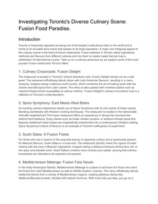 Investigating Toronto's Diverse Culinary Scene:
Fusion Food Paradise.
Introduction
Toronto is frequently regarded as being one of the largest multicultural cities in the world and is
home to an enviable food scene that speaks to its large population. A major and intriguing aspect of
the culinary scene is the trend of fusion restaurants. Fusion eateries in Toronto utilize ingredients,
methods and flavours from different cultures and mix them to create meals that are truly a
celebration of international cuisine. Take us on a culinary adventure as we explore some of the most
popular Fusion restaurants Toronto offers.
1. Culinary Crossroads: Fusion Delight
The restaurant is located in Toronto's vibrant downtown core, Fusion Delight stands out as a real
jewel. The restaurant effortlessly blends Asian with Latin American flavours, resulting in a menu
amazing. Imagine eating a delicious sushi burrito, which combines the art of making sushi with the
vibrant and bold spice from Latin cuisine. The menu is also packed with inventive dishes such as
matcha-infused kimchi quesadillas as well as matcha-. Fusion Delight's culinary innovations truly is a
reflection of Toronto's multiculturalism.
2. Spice Symphony: East Meets West Bistro
An exciting culinary experience awaits you at Spice Symphony with its rich scents of Indian spices
blending seamlessly with Western cooking techniques. The restaurant is located in the fashionable
Yorkville neighborhood This fusion restaurant offers an experience in dining that connects two
distinct food traditions. Enjoy dishes such as butter chicken poutine, or tandoori-infused pizza that
features traditional Indian tastes are imaginatively transformed into a contemporary Western setting.
Spice Symphony's blend of flavours is an example of Toronto's willingness to experiment.
3. Sushi Salsa: A Fusion Fiesta
For those who are in search of the exquisite beauty of Japanese cuisine and a passionate passion
for Mexican flavours, Sushi Salsa is a must-visit. The restaurant cleverly mixes the rigours of sushi
making with the zing in Mexican ingredients. Imagine eating a delicious tempura shrimp taco roll, or
the spicy tuna tostada sushi. Sushi Salsa's creative menu entices your palate, proving that culinary
boundaries are intended to be explored and pushed.
4. Mediterranean Melange: Fusion Fare Haven
In the lively Kensington Market, Mediterranean Melange is a place to eat fusion for those who want
the finest from both Mediterranean as well as Middle Eastern cuisines. The menu effortlessly blends
traditional dishes from a variety of Mediterranean regions, creating delicious dishes like
falafel-stuffed pita pockets, drizzled with tzatziki Hummus. With every bite you take, you go on a
 