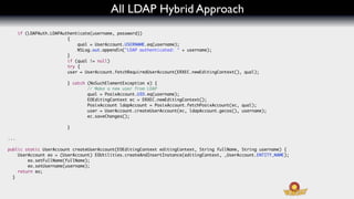 All LDAP Hybrid Approach
      if (LDAPAuth.LDAPAuthenticate(username, password))
                  	   	   {
                  	   	   	   qual = UserAccount.USERNAME.eq(username);
                  	   	   	   NSLog.out.appendln("LDAP authenticated: " + username);
                  	   	   }
                  	   	   if (qual != null)
                  	   	   try {
                  	   	   user = UserAccount.fetchRequiredUserAccount(ERXEC.newEditingContext(), qual);

                         } catch (NoSuchElementException e) {
                                 // Make a new user from LDAP
                         	   	   qual = PosixAccount.UID.eq(username);
                         	   	   EOEditingContext ec = ERXEC.newEditingContext();
                         	   	   PosixAccount ldapAccount = PosixAccount.fetchPosixAccount(ec, qual);
                         	   	   user = UserAccount.createUserAccount(ec, ldapAccount.gecos(), username);
                         	   	   ec.saveChanges();
                         	   	
                         }

...

public static UserAccount createUserAccount(EOEditingContext editingContext, String fullName, String username) {
    UserAccount eo = (UserAccount) EOUtilities.createAndInsertInstance(editingContext, _UserAccount.ENTITY_NAME);
	   	   eo.setFullName(fullName);
	   	   eo.setUsername(username);
    return eo;
  }
 