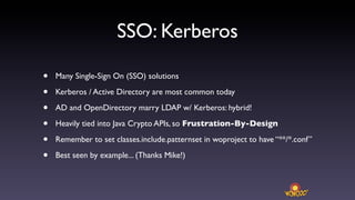 SSO: Kerberos

•   Many Single-Sign On (SSO) solutions

•   Kerberos / Active Directory are most common today

•   AD and OpenDirectory marry LDAP w/ Kerberos: hybrid!

•   Heavily tied into Java Crypto APIs, so Frustration-By-Design

•   Remember to set classes.include.patternset in woproject to have “**/*.conf”

•   Best seen by example... (Thanks Mike!)
 