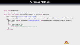 Kerberos Methods

    public class KerberosAuth {

	   static final String krbPath = "/Library/Preferences/edu.mit.Kerberos";
	   public static final boolean KerberosAuthenticate (String userid, char[] password)
	   {
	   	   System.setProperty("java.security.krb5.conf", krbPath);
	   	   System.setProperty("java.security.auth.login.config", KerberosAuth.class.getResource("/kerberos.conf").toExternalForm());
	   	   try {
	   	   	   LoginContext lc = new LoginContext("primaryLoginContext", new UserNamePasswordCallbackHandler(userid, password));
	   	   	   lc.login();
	   	   	   }
	   	   	   catch (LoginException e) {
	   	   	   	   // e.printStackTrace();
	   	   	   	   return false; // Consider all failures as equal
	   	       }
	   	   return true;
	   }
	
	
 