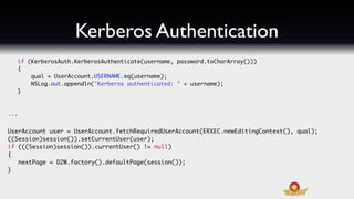Kerberos Authentication
  if (KerberosAuth.KerberosAuthenticate(username, password.toCharArray()))
  {
      qual = UserAccount.USERNAME.eq(username);
      NSLog.out.appendln("Kerberos authenticated: " + username);
  }



...


UserAccount user = UserAccount.fetchRequiredUserAccount(ERXEC.newEditingContext(), qual);
((Session)session()).setCurrentUser(user);
if (((Session)session()).currentUser() != null)
{
   nextPage = D2W.factory().defaultPage(session());
}
 