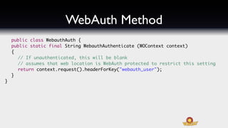 WebAuth Method
    public class WebauthAuth {
	   public static final String WebauthAuthenticate (WOContext context)
	   {	
	   	 // If unauthenticated, this will be blank
	   	 // assumes that web location is WebAuth protected to restrict this setting
	   	 return context.request().headerForKey("webauth_user");
	   }
}
 