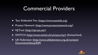 Commercial Providers

•   Test Shibboleth Two (https://www.testshib.org)

•   Protect Network (http://www.protectnetwork.org/)

•   NJ Trust (http://njtrust.net/)

•   SWITCH (http://www.switch.ch/uni/security/) (Switzerland)

•   UK Federation (http://www.ukfederation.org.uk/content/
    Documents/Setup2IdP)
 