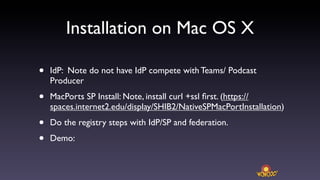 Installation on Mac OS X

•   IdP: Note do not have IdP compete with Teams/ Podcast
    Producer

•   MacPorts SP Install: Note, install curl +ssl ﬁrst. (https://
    spaces.internet2.edu/display/SHIB2/NativeSPMacPortInstallation)

•   Do the registry steps with IdP/SP and federation.

•   Demo:
 