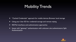 Mobility Trends

•   “Cached Credentials” approach for mobile devices: Browser local storage

•   Using your User EO for credential storage and remote wiping

•   RESTful interfaces and authentication approaches

•   Issues with “gateway” authentication with unknown site authenticators: Split
    Authentication
 