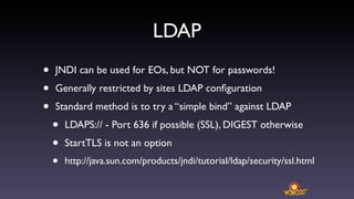 LDAP
•   JNDI can be used for EOs, but NOT for passwords!
•   Generally restricted by sites LDAP conﬁguration
•   Standard method is to try a “simple bind” against LDAP
    •   LDAPS:// - Port 636 if possible (SSL), DIGEST otherwise
    •   StartTLS is not an option
    •   http://java.sun.com/products/jndi/tutorial/ldap/security/ssl.html
 