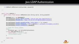 Java LDAP Authentication
      if (LDAPAuth.LDAPAuthenticate(username, password))

...


public class LDAPAuth {
	   public static final boolean LDAPAuthenticate (String userid, String password)
	   {
	   	   Hashtable env = new Hashtable();
	   	   env.put(Context.INITIAL_CONTEXT_FACTORY, "com.sun.jndi.ldap.LdapCtxFactory");
	   	   env.put(Context.PROVIDER_URL, "ldap://172.16.113.129:389/dc=example,dc=com");

	     	   env.put(Context.SECURITY_AUTHENTICATION, "DIGEST-MD5"); // or “simple”
	     	   env.put(Context.SECURITY_PRINCIPAL, "uid=" + userid + ", ou=People, dc=example, dc=com");
	     	   env.put(Context.SECURITY_CREDENTIALS, password);

	     	   // Create the initial context
	     	   try {
	     	   	   DirContext ctx = new InitialDirContext(env);
	     	   } catch (NamingException e) {
	     	   	   return false; // Failed to auth
	     	   	   //e.printStackTrace();
	     	   }
	     	
	     	   return true;

	     }
}
 