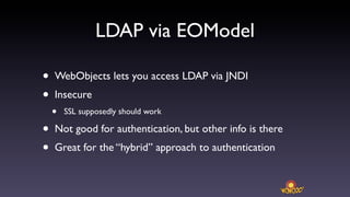 LDAP via EOModel

•   WebObjects lets you access LDAP via JNDI
•   Insecure
    •   SSL supposedly should work

•   Not good for authentication, but other info is there
•   Great for the “hybrid” approach to authentication
 