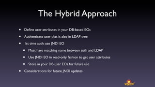 The Hybrid Approach
•   Deﬁne user attributes in your DB-based EOs

•   Authenticate user that is also in LDAP tree

•   1st time auth: use JNDI EO

    •   Must have matching name between auth and LDAP

    •   Use JNDI EO in read-only fashion to get user attributes

    •   Store in your DB user EOs for future use

•   Considerations for future JNDI updates
 