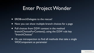 Enter Project Wonder
• ERDBranchDelegate to the rescue!
• Now you can show multiple branch choices for a page
• Pull choices from D2W context in the method
branchChoicesForContext(), using the D2W rule key
“branchChoices”
• Or, use introspection to ﬁnd all methods that take a single
WOComponent as parameter
 