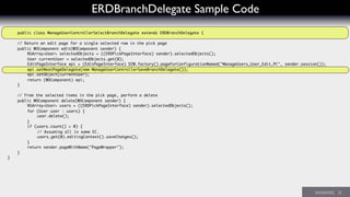 ERDBranchDelegate Sample Code
public class ManageUserControllerSelectBranchDelegate extends ERDBranchDelegate {
	 // Return an edit page for a single selected row in the pick page
	 public WOComponent edit(WOComponent sender) {
	 	 NSArray<User> selectedObjects = ((ERDPickPageInterface) sender).selectedObjects();
	 	 User currentUser = selectedObjects.get(0);
	 	 EditPageInterface epi = (EditPageInterface) D2W.factory().pageForConfigurationNamed("ManageUsers_User_Edit_PC", sender.session());
	 	 epi.setNextPageDelegate(new ManageUserControllerSaveBranchDelegate());
	 	 epi.setObject(currentUser);
	 	 return (WOComponent) epi;
	 }
	 // From the selected items in the pick page, perform a delete
	 public WOComponent delete(WOComponent sender) {
	 	 NSArray<User> users = ((ERDPickPageInterface) sender).selectedObjects();
	 	 for (User user : users) {
	 	 	 user.delete();
	 	 }
	 	 if (users.count() > 0) {
	 	 	 // Assuming all in same EC.
	 	 	 users.get(0).editingContext().saveChanges();
	 	 }
	 	 return sender.pageWithName("PageWrapper");
	 }
}
 