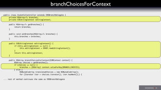 branchChoicesForContext
public class StatefulController extends ERDBranchDelegate {
	 private NSArray<?> branches;
	 private EOEditingContext editingContext;
	 public NSArray<?> getBranches() {
	 	 return branches;
	 }
	 public void setBranches(NSArray<?> branches) {
	 	 this.branches = branches;
	 }
	
	 public EOEditingContext editingContext() {
	 	 if (this.editingContext == null) {
	 	 	 this.editingContext = ERXEC.newEditingContext();
	 	 }
	 	 return this.editingContext;
	 }
	 public NSArray branchChoicesForContext(D2WContext context) {
	 	 NSArray choices = getBranches();
	 if (choices == null) {
	 	 	 branches = (NSArray) context.valueForKey(BRANCH_CHOICES);
} else {
	 NSMutableArray translatedChoices = new NSMutableArray();
	 for (Iterator iter = choices.iterator(); iter.hasNext();) {
... rest of method continues the same as ERDBranchDelegate
 