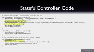 StatefulController Code
// Return an edit page for a single selected row in the pick page
public WOComponent edit(WOComponent sender) {
	 NSArray<User> selectedObjects = ((ERDPickPageInterface) sender).selectedObjects();
	 User currentUser = selectedObjects.get(0);
	 setBranches(new NSArray("save"));
	 EditPageInterface epi = (EditPageInterface) D2W.factory().pageForConfigurationNamed("ManageUsers_User_Edit_PC", sender.session());
	 epi.setNextPageDelegate(this);
	 epi.setObject(currentUser);
	 return (WOComponent) epi;
}
public WOComponent save(WOComponent sender) {
	 editingContext().saveChanges();
	 return sender.pageWithName("PageWrapper");
}
// From the selected items in the pick page, perform a delete
public WOComponent delete(WOComponent sender) {
	 setBranches(null);
	 NSArray<User> users = ((ERDPickPageInterface) sender).selectedObjects();
	 ERXUtilities.deleteObjects(editingContext(), users);
	 return save(sender);
}
 