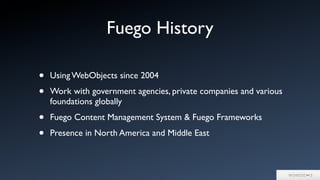 • Using WebObjects since 2004
• Work with government agencies, private companies and various
foundations globally
• Fuego Content Management System & Fuego Frameworks
• Presence in North America and Middle East
Fuego History
 