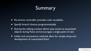 Summary
• Re-entrant controller provides code reusability
• Specify branch choices programmatically
• Storing the editing context allows easy access to associated
objects during ﬂows and encourages a single point of save
• Utility and convenience methods allow for simple setup and
development of customized ﬂows
 