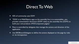 • 42% of community uses D2W
• “D2W is to WebObjects apps as the assembly line is to automobiles...you
provide customization directions (D2W rules) to the assembly line (D2W) to
build your end products (WOComponent pages).”
• Flow is controlled by delegates that manage the actions and direction of the
application
• Use ERDBranchDelegate to deﬁne the actions displayed on the page by rules
or via introspection
Direct To Web
 