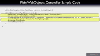 Plain WebObjects Controller Sample Code
public class ManageUserEditNextPageDelegate implements NextPageDelegate {
	 public WOComponent nextPage(WOComponent sender) {
	 	 NSArray<User> selectedObjects = ((ERDPickPageInterface) sender).selectedObjects();
	 	 User currentUser = selectedObjects.get(0);
	 	 EditPageInterface epi = (EditPageInterface) D2W.factory().pageForConfigurationNamed("ManageUsers_User_Edit_PC", sender.session());
	 	 epi.setNextPageDelegate(new ManageUserSaveNextPageDelegate());
	 	 epi.setObject(currentUser);
	 	 return (WOComponent) epi;
	 }
}
 