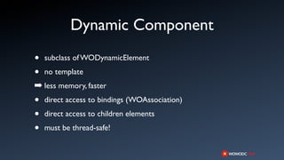 Dynamic Component
•   subclass of WODynamicElement

•   no template
➡ less memory, faster
•   direct access to bindings (WOAssociation)

•   direct access to children elements

•   must be thread-safe!
 
