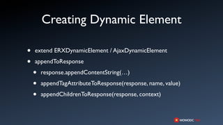 Creating Dynamic Element

•   extend ERXDynamicElement / AjaxDynamicElement

•   appendToResponse

    •   response.appendContentString(…)

    •   appendTagAttributeToResponse(response, name, value)

    •   appendChildrenToResponse(response, context)
 