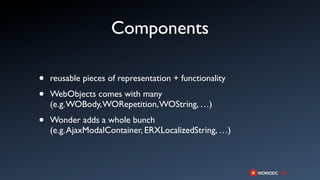 Components

•   reusable pieces of representation + functionality

•   WebObjects comes with many
    (e.g. WOBody, WORepetition, WOString, …)

•   Wonder adds a whole bunch
    (e.g. AjaxModalContainer, ERXLocalizedString, …)
 