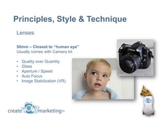 Principles, Style & Technique
Lenses

50mm – Closest to “human eye”
Usually comes with Camera kit

•   Quality over Quantity
•   Glass
•   Aperture / Speed
•   Auto Focus
•   Image Stabilization (VR)
 