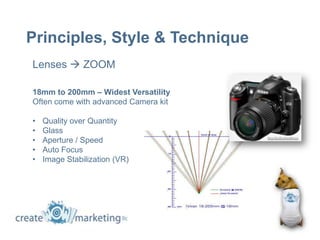 Principles, Style & Technique
Lenses  ZOOM

18mm to 200mm – Widest Versatility
Often come with advanced Camera kit

•   Quality over Quantity
•   Glass
•   Aperture / Speed
•   Auto Focus
•   Image Stabilization (VR)
 