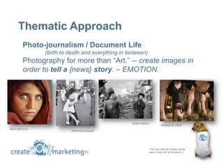 Thematic Approach
         Photo-journalism / Document Life
                (birth to death and everything in between)
         Photography for more than “Art.” -- create images in
         order to tell a {news} story. – EMOTION.




                                                   Eddie Adams
                                                                          *Andrew B. Clark
Steve McCurry
                          Alfred Eisenstaedt




                                                                 *The only time MY photos will be
                                                                 seen in this kind of company! 
 