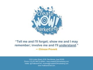 “Tell me and I'll forget; show me and I may
remember; involve me and I'll understand.”
               – Chinese Proverb


            1533 Linden Street, #100, Des Moines, Iowa 50309
      Phone: 515-257-MKTG (6584) • www.createWOWmarketing.com
      Twitter: @TheBrandChef • Andrew@createWOWmarketing.com
                        www.TheBrandChef.com
 