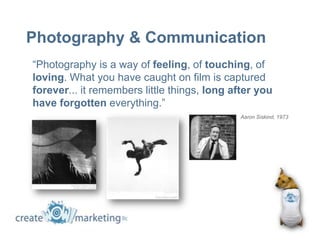 Photography & Communication
“Photography is a way of feeling, of touching, of
loving. What you have caught on film is captured
forever... it remembers little things, long after you
have forgotten everything.”
                                             Aaron Siskind, 1973
 