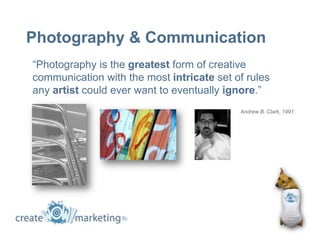 Photography & Communication
“Photography is the greatest form of creative
communication with the most intricate set of rules
any artist could ever want to eventually ignore.”
                                           Andrew B. Clark, 1991
 