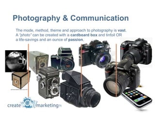 Photography & Communication
The mode, method, theme and approach to photography is vast.
A “photo” can be created with a cardboard box and tinfoil OR
a life-savings and an ounce of passion.
 