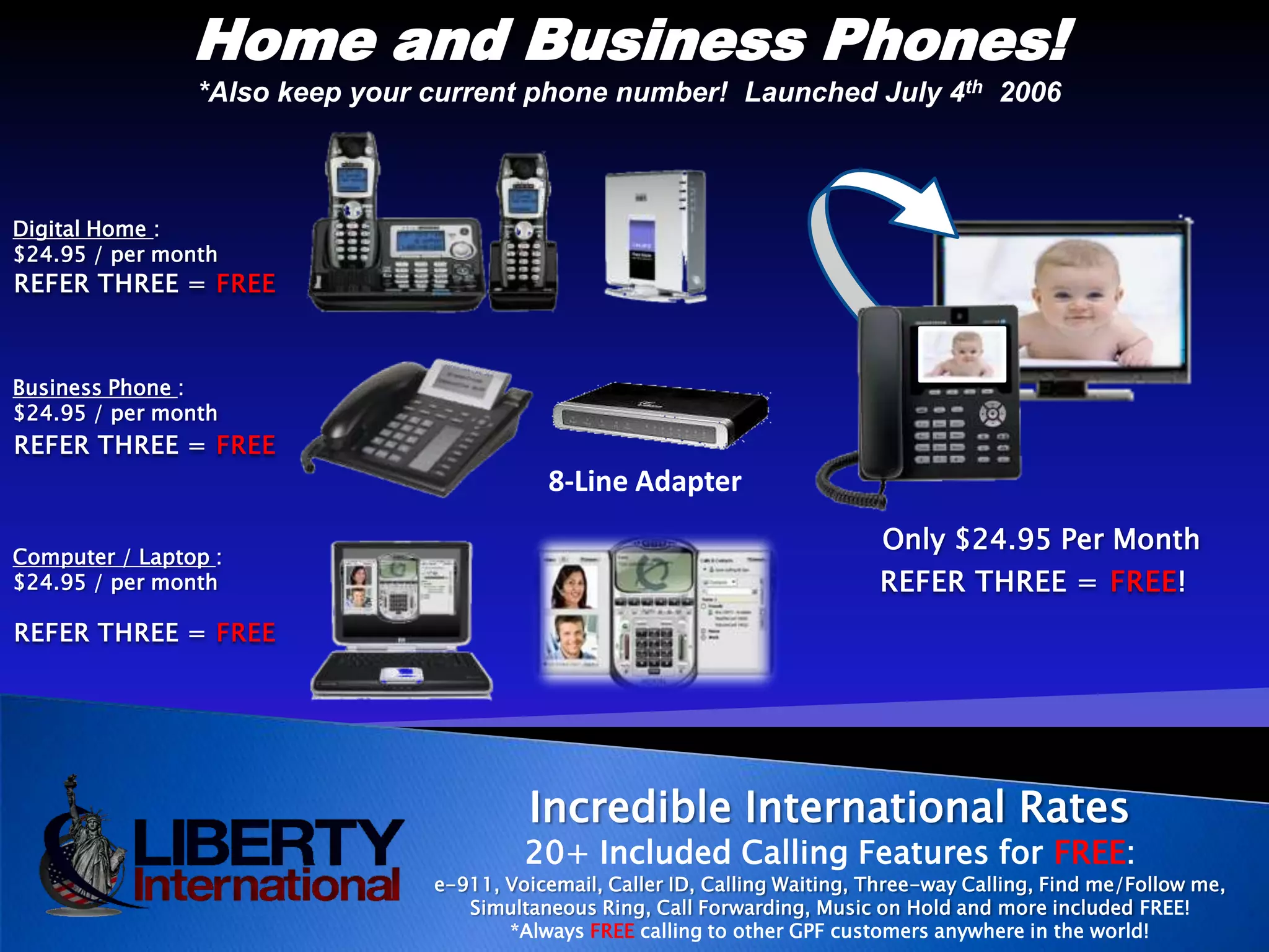 Home and Business Phones!*Also keep your current phone number!  Launched July 4th  2006Digital Home :$24.95 / per monthREFER THREE = FREEBusiness Phone :$24.95 / per monthREFER THREE = FREE8-Line AdapterOnly $24.95 Per MonthComputer / Laptop :$24.95 / per monthREFER THREE = FREE!REFER THREE = FREEIncredible International Rates 20+ Included Calling Features for FREE:e-911, Voicemail, Caller ID, Calling Waiting, Three-way Calling, Find me/Follow me, Simultaneous Ring, Call Forwarding, Music on Hold and more included FREE!*Always FREEcalling to other GPF customers anywhere in the world!