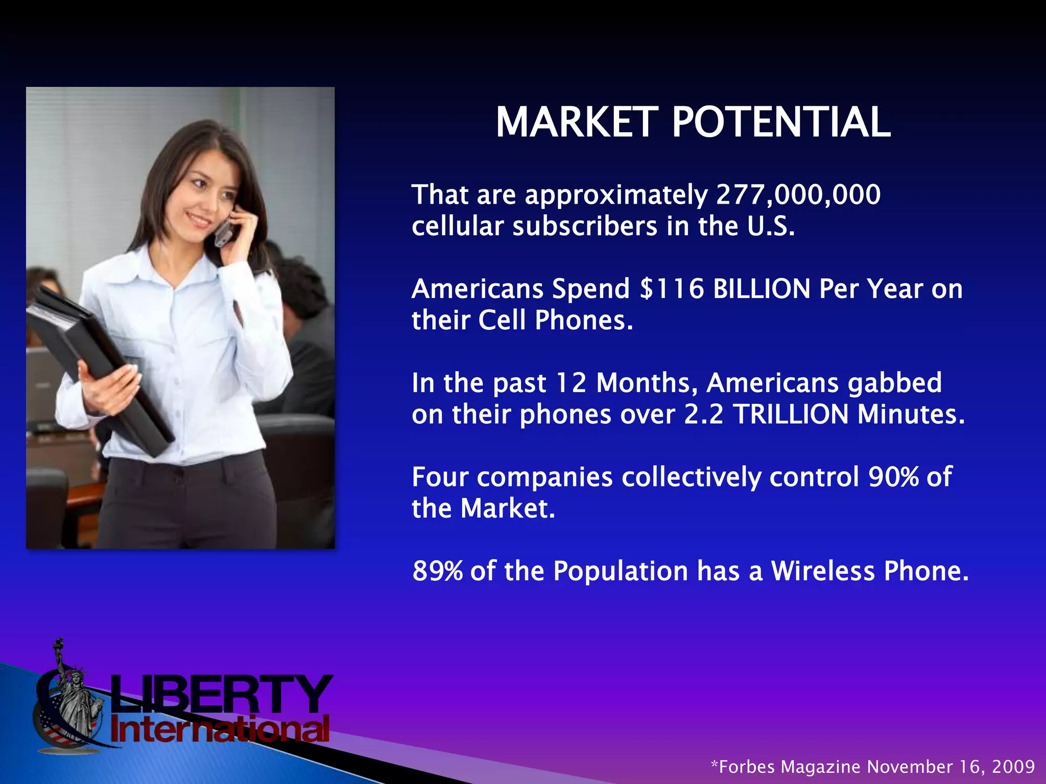 MARKET POTENTIAL                                  That are approximately 277,000,000 cellular subscribers in the U.S.Americans Spend $116 BILLION Per Year on their Cell Phones.In the past 12 Months, Americans gabbed on their phones over 2.2 TRILLION Minutes.Four companies collectively control 90% of the Market.89% of the Population has a Wireless Phone.*Forbes Magazine November 16, 2009