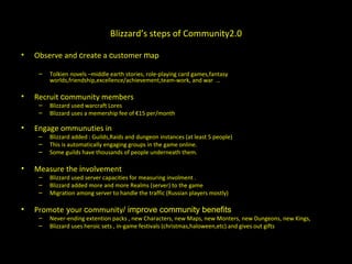 Blizzard’s steps of Community2.0 Observe and  c reate a  c ustomer  m ap Tolkien novels –middle earth stories, role-playing card games,fantasy worlds,friendship,excellence/achievement,team-work, and war  …  Recruit  c ommunity members Blizzard used warcraft Lores Blizzard uses a memership fee of €15 per/month Engage ommunuties in Blizzard added : Guilds,Raids and dungeon instances (at least 5 people)  This is automatically engaging groups in the game online. Some guilds have thousands of people underneath them. Measure the  i nvolvement Blizzard used server capacities for measuring involment .  Blizzard added more and more Realms (server) to the game Migration among server to handle the traffic (Russian players mostly) Promote  y our  c ommunity / improve community benefits Never-ending extention packs , new Characters, new Maps, new Monters, new Dungeons, new Kings, Blizzard uses heroic sets , in-game festivals (christmas,haloween,etc) and gives out gifts  