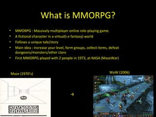 What is MMORPG? M MORPG  : Massively multiplayer online role-playing game. A fiction al  character in a virtual (i.e fantasy)  world Follows a unique tale/story  Main idea : increase your level, form  groups , collect items, defeat dungeons/monsters/other clans First MMORPG played with 2 people in 1973, at NASA (MazeWar)  Maze (1970’s) WoW (2006) 
