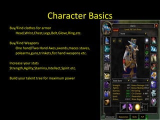 Character Basics races Buy/Find clothes for armor Head,Wrist,Chest,Legs,Belt,Glove,Ring,etc. Buy/Find Weapons One hand/Two Hand Axes,swords,maces staves,  polearms,guns,trinkets,fist hand weapons etc. Increase your stats Strength,Agility,Stamina,Intellect,Spirit etc. Build your talent tree for maximum power 