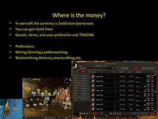 Where is the money? In warcraft the currency is Gold/silver/peny races You can gain Gold from Quests, Items, and your profession and TRADING Professions :  Mining,Skinning,Leahterworking, Blacksmithing,Alchemy,Jewelcrafting,etc. 