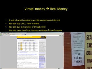 Virtual money    Real Money aces A virtual world created a real life-economy on internet You can buy GOLD from internet You can buy a character with high level You can even purchase in-game weapons for real money  