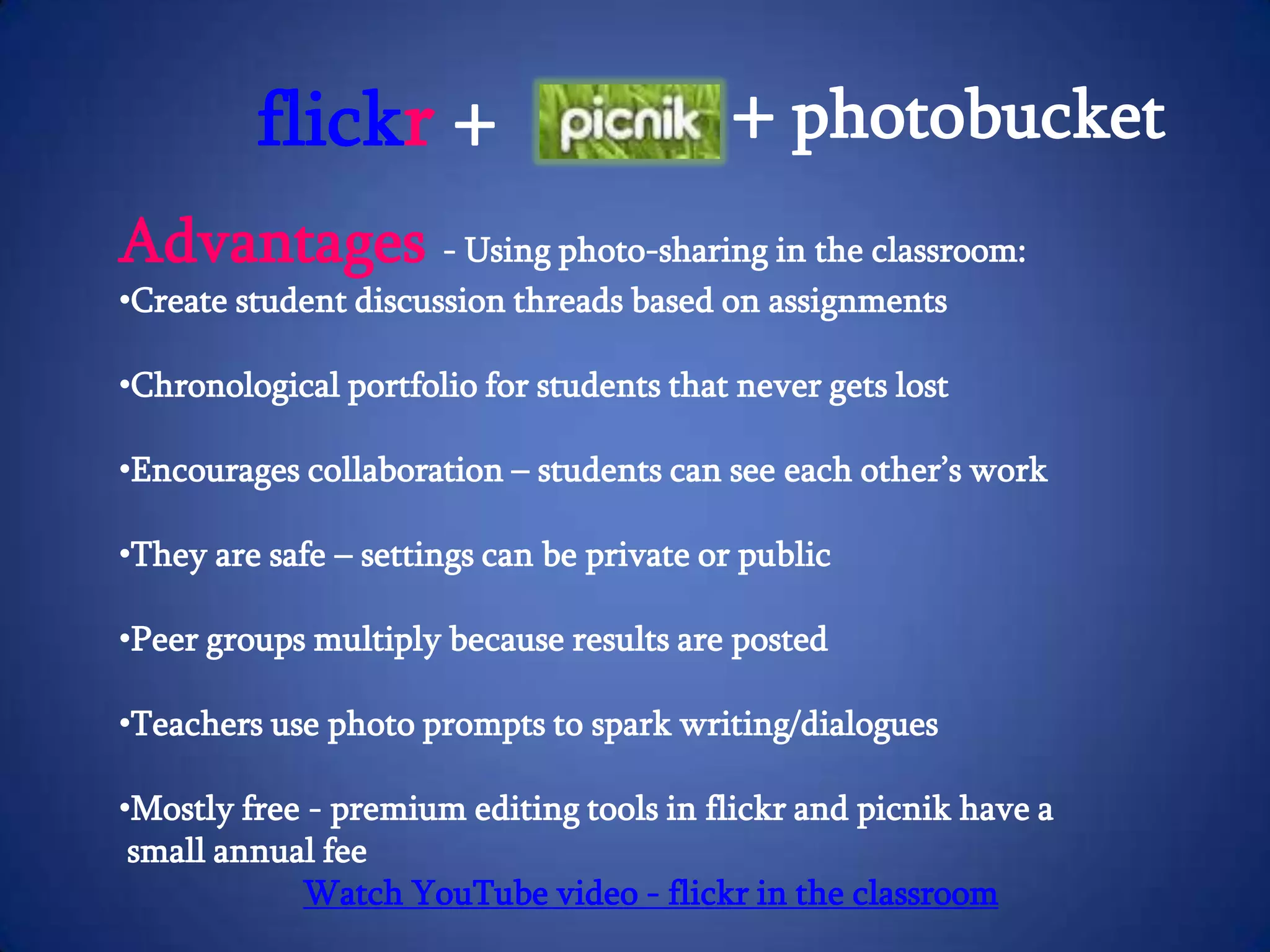 What’s in flickr?Explore everyone else’s photos – over 5,000 pictures are uploaded every minuteWhere’d you take that?  Add your photos to a map using GeotagDesign cards, personalize calendars, make a poster, create a canvas and make photobooksCheck out Befuddlr – a puzzle game that takes photos from flickr and makes them into puzzles for studentsPicnik is one of the fastest growing photo sites on the web and now it is integrated directly intoflickr
