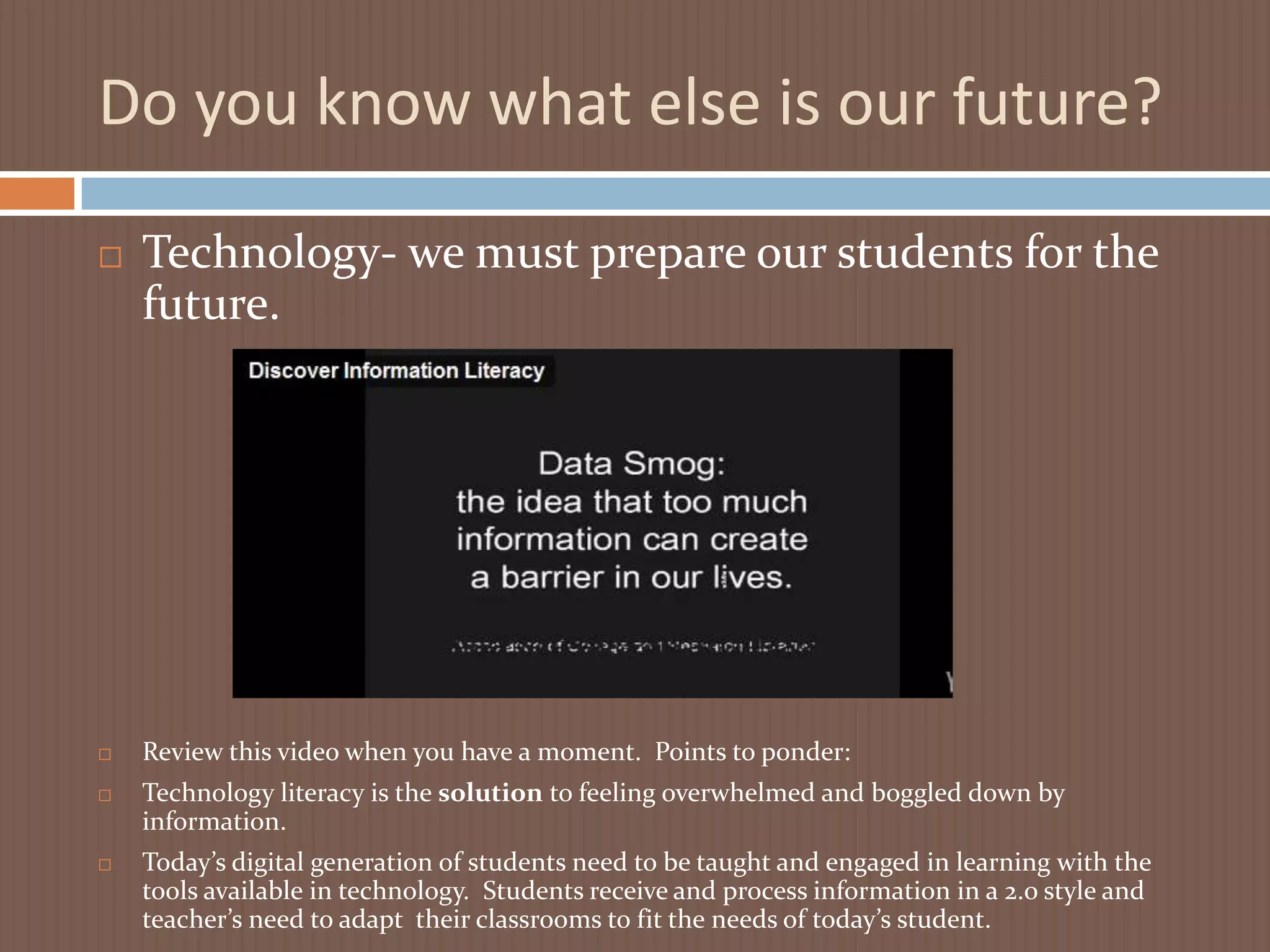 Do you know what else is our future?Technology- we must prepare our students for the future.Review this video when you have a moment.  Points to ponder:Technology literacy is the solution to feeling overwhelmed and boggled down by information.Today’s digital generation of students need to be taught and engaged in learning with the tools available in technology.  Students receive and process information in a 2.o style and teacher’s need to adapt  their classrooms to fit the needs of today’s student.