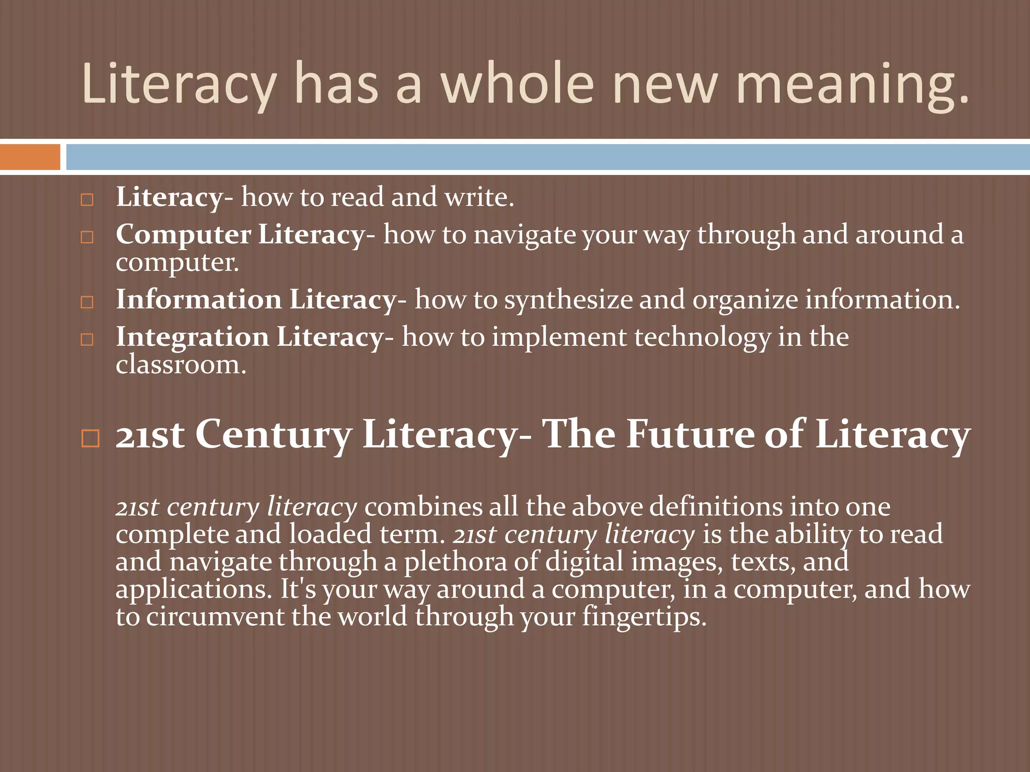 Literacy has a whole new meaning.Literacy- how to read and write.Computer Literacy- how to navigate your way through and around a computer.Information Literacy- how to synthesize and organize information.Integration Literacy- how to implement technology in the classroom.21st Century Literacy- The Future of Literacy21st century literacy combines all the above definitions into one complete and loaded term. 21st century literacy is the ability to read and navigate through a plethora of digital images, texts, and applications. It's your way around a computer, in a computer, and how to circumvent the world through your fingertips.