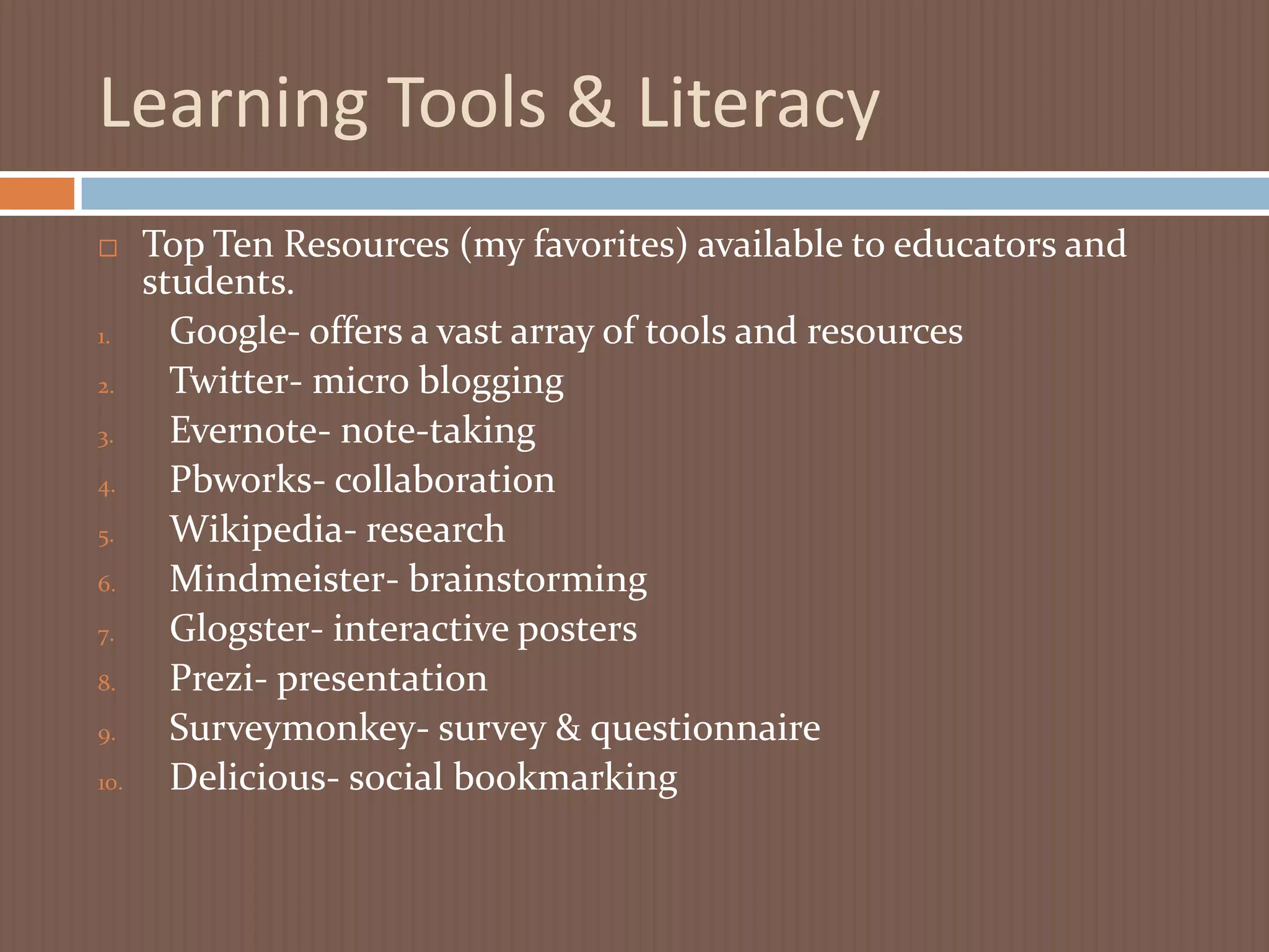 Learning Tools & LiteracyTop Ten Resources (my favorites) available to educators and students.Google- offers a vast array of tools and resourcesTwitter- micro blogging Evernote- note-takingPbworks- collaboration Wikipedia- research Mindmeister- brainstorming Glogster- interactive posters  Prezi- presentation Surveymonkey- survey & questionnaireDelicious- social bookmarking 