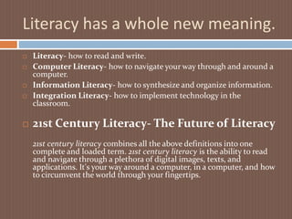 Literacy has a whole new meaning.Literacy- how to read and write.Computer Literacy- how to navigate your way through and around a computer.Information Literacy- how to synthesize and organize information.Integration Literacy- how to implement technology in the classroom.21st Century Literacy- The Future of Literacy21st century literacy combines all the above definitions into one complete and loaded term. 21st century literacy is the ability to read and navigate through a plethora of digital images, texts, and applications. It's your way around a computer, in a computer, and how to circumvent the world through your fingertips.