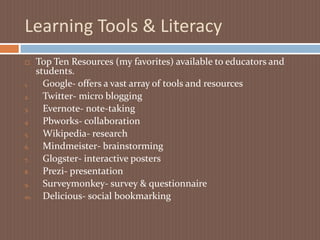 Learning Tools & LiteracyTop Ten Resources (my favorites) available to educators and students.Google- offers a vast array of tools and resourcesTwitter- micro blogging Evernote- note-takingPbworks- collaboration Wikipedia- research Mindmeister- brainstorming Glogster- interactive posters  Prezi- presentation Surveymonkey- survey & questionnaireDelicious- social bookmarking 