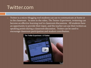 Twitter.comTwitter is a micro-blogging tool students can use to communicate at home or in the classroom.  As seen in the video, The Twitter Experiment, twittering can become an effective learning tool in classroom discussions.  All students have an opportunity to provide their input, and the teacher can use their twitters as speaking points during a classroom discussion.  Twitter can be used to encourage classroom participation and student contribution.Evernote.comEvernote is a wonderful learning tool for the 21st century student. In years’ past, we visited the library, searched through newspapers, magazines, books, and film.  In high school, I was taught how to file pertinent information using  index cards.  Today, the 21st century learner uses the internet to research and Evernote to file away information digitally.  Evernote allows you to collect and store information using web clips, text clips, voice memos, screen shots, etc.It’s a new day and Evernote is a tool to help prepare students for today and the future ahead.