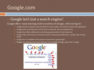 Google.comGoogle isn’t just a search engine!Google offers  many learning tools to students of all ages, with one log-in!Google Search is a greatly used and effective search engine  for student research and exploration.Google earth is an interactive tool for users to research  areas on a global level.Google Docs offers collaborative and sharing opportunities for the classroom.Gmail, Gchat, and Gwave are resources used to communicate efficiently  in today’s fast moving world.Google sites is available for the creation of personal or group pages.Blogger is a communication and reflection tool available through, guess who?, Google.
