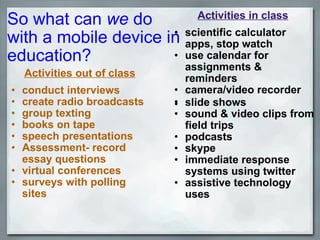 So what can  we  do  with a mobile device in  education?      Activities out of class conduct interviews create radio broadcasts group texting books on tape speech presentations Assessment- record essay questions virtual conferences surveys with polling sites Activities in class scientific calculator apps, stop watch use calendar for assignments & reminders camera/video recorder ﻿ slide shows  sound & video clips from field trips  podcasts skype immediate response systems using twitter assistive technology uses 