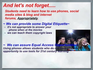 And let's not forget.....   ~ We can provide some Digital Etiquette~ it's not appropriate to answer your                                                     phone when at the movies we can teach them  copyright  laws ~  We can assure Equal Access Opportunities~ Using phones allows students who do not have one, the opportunity to use tools for 21st century learning. Students need to learn how to use phones, social media sites & blog and internet forums,  Appropriately . 