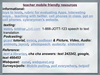 teacher mobile friendly resources informational: toys to tools ,  rubric for evaluating Apps ,  Interesting ways.. ,  teaching with twitter ,  cell phones in class ,  ppt on cell phones ,  cybraryman's website ,  texting: wetxt ,  txtdrop  , Jott.com   1-866-JOTT-123 speech to text translation   Podcasting: gcast  tutorial,  evoca ,  podbean  & Picture, Video, Audio: animoto ,  jaycut ,    photopeach ,  audacity ,  slideshare Reference:   text a librarian , cha cha answers: text 242242, google, text 466453 Webquest:   zunal ,  webquest,org Surveys/polls:  Mobile polling ,  poll everywhere ,  twtpoll 